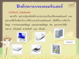 องค์ประกอบของคอมพิวเตอร์
1.ฮาร์ดแวร์ (Hardware)
หมายถึง อุปกรณ์ทุกชนิดที่นามาประกอบเป็นเครื่องคอมพิวเตอร์ และ
อุปกรณ์ที่เกี่ยวข้องกับการใช้งานร่วมกับคอมพิวเตอร์ เพื่อใช้ในการจัดเก็บ
ข้อมูล การประมวลผลข้อมูล และแสดงผลข้อมูล เช่น แผงวงจรไฟฟ้า
จอภาพ แป้นพิมพ์ ฮาร์ดดิสก์ แรม เป็นต้น
ฮาร์ดแวร์
 