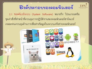 องค์ประกอบของคอมพิวเตอร์
2.1 ซอฟต์แวร์ระบบ (System Software) หมายถึง โปรแกรมหรือ
ชุดคาสั่งที่ทาหน้าที่ควบคุมการปฏิบัติงานของคอมพิวเตอร์ฮาร์ดแวร์
ตลอดจนควบคุมด้านการสื่อสารข้อมูลในระบบเครือข่ายคอมพิวเตอร์
 