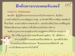 องค์ประกอบของคอมพิวเตอร์
3.บุคลากร (Peopleware)
หมายถึง ผู้ปฏิบัติงานตามกระบวนการในกิจกรรมต่างๆ อันได้แก่
การสร้างหรือเก็บรวบรวมข้อมูลบางกลุ่ม อาจทาหน้าที่ในการพัฒนาซอฟท์แวร์
ขึ้นมาใหม่ๆ ตามความต้องการขององค์กร และปรับเปลี่ยนโปรแกรมที่มีอยู่แล้ว
ให้สอดคล้องตามความต้องการที่เปลี่ยนแปลงในโอกาสต่างๆ
จะเห็นว่าบุคลากรทางคอมพิวเตอร์บางกลุ่มทาหน้าที่สร้างกระบวนการ
วิธีการให้แก่บุคลากรทางคอมพิวเตอร์กลุ่มอื่นๆ ได้ เพื่อให้การ
ทางานหรือใช้งานคอมพิวเตอร์มีประสิทธิภาพ บุคคลที่เกี่ยวข้อง
กับคอมพิวเตอร์มีหลายประเภท ซึ่งแต่ละประเภทก็มีหน้าที่ และ
ความรับผิดชอบแตกต่างกันไปดังนี้
 