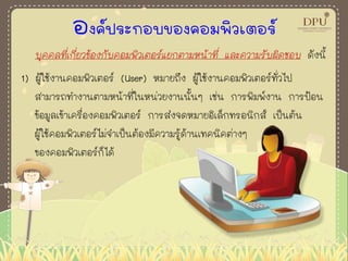 องค์ประกอบของคอมพิวเตอร์
บุคคลที่เกี่ยวข้องกับคอมพิวเตอร์แยกตามหน้าที่ และความรับผิดชอบ ดังนี้
1) ผู้ใช้งานคอมพิวเตอร์ (User) หมายถึง ผู้ใช้งานคอมพิวเตอร์ทั่วไป
สามารถทางานตามหน้าที่ในหน่วยงานนั้นๆ เช่น การพิมพ์งาน การป้อน
ข้อมูลเข้าเครื่องคอมพิวเตอร์ การส่งจดหมายอิเล็กทรอนิกส์ เป็นต้น
ผู้ใช้คอมพิวเตอร์ไม่จาเป็นต้องมีความรู้ด้านเทคนิคต่างๆ
ของคอมพิวเตอร์ก็ได้
 