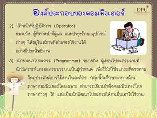 องค์ประกอบของคอมพิวเตอร์
2) เจ้าหน้าที่ปฏิบัติการ (Operator)
หมายถึง ผู้ที่ทาหน้าที่ดูแล และบารุงรักษาอุปกรณ์
ต่างๆ ให้อยู่ในสภาพที่สามารถใช้งานได้
อย่างมีประสิทธิภาพ
3) นักพัฒนาโปรแกรม (Programmer) หมายถึง ผู้เขียนโปรแกรมตามที่
นักวิเคราะห์และออกแบบระบบเป็นผู้กาหนด เพื่อให้ได้โปรแกรมที่ตรงตาม
วัตถุประสงค์การใช้งานในองค์กร กลุ่มนี้จะศึกษามาทางด้าน
ภาษาคอมพิวเตอร์โดยเฉพาะ สามารถเขียนคาสั่งคอมพิวเตอร์โดย
ภาษาต่างๆ ได้ และเป็นนักพัฒนาโปรแกรมให้คนอื่นเอาไปใช้งาน
 