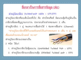 สื่อกลางในการสื่อสารข้อมูล (ต่อ)
สายคู่บิดเกลียว (twisted-pair cable : UTP,STP)
สายคู่บิดเกลียวที่พบเห็นโดยทั่วไป คือ สายโทรศัพท์ มีฉนวนหุ้มจับคู่พันเป็น
เกลียวเพื่อลดสัญญาณรบกวน ประกอบด้วยสายทองแดง 2 เส้น
สายคู่ตีเกลียว 1 คู่ จะแทนการสื่อสารได้ 1 ช่องทางสื่อสาร (Channel)
“สายคู่บิดเกลียวที่ใช้กับคอมพิวเตอร์เป็นสายทองแดง 8 เส้น 4 คู่ และ
เชื่อมต่อด้วยคอนเน็กเตอร์ RJ-45”
สายคู่บิดเกลียวแบ่งออกเป็น
2 ชนิด ได้แก่
1. สายคู่บิดเกลียวไม่หุ้มฉนวน (Unshielded Twisted Pair : UTP)
2. สายคู่บิดเกลียวแบบมีฉนวนหุ้ม (Shielded Twisted pair : STP)
 