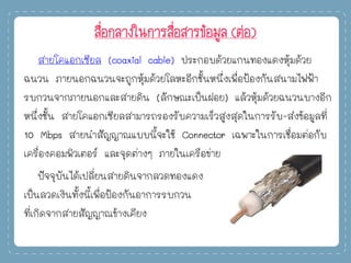 สื่อกลางในการสื่อสารข้อมูล (ต่อ)
สายโคแอกเซียล (coaxial cable) ประกอบด้วยแกนทองแดงหุ้มด้วย
ฉนวน ภายนอกฉนวนจะถูกหุ้มด้วยโลหะอีกชั้นหนึ่งเพื่อป้องกันสนามไฟฟ้า
รบกวนจากภายนอกและสายดิน (ลักษณะเป็นฝอย) แล้วหุ้มด้วยฉนวนบางอีก
หนึ่งชั้น สายโคแอกเซียลสามารถรองรับความเร็วสูงสุดในการรับ-ส่งข้อมูลที่
10 Mbps สายนาสัญญาณแบบนี้จะใช้ Connector เฉพาะในการเชื่อมต่อกับ
เครื่องคอมพิวเตอร์ และจุดต่างๆ ภายในเครือข่าย
ปัจจุบันได้เปลี่ยนสายดินจากลวดทองแดง
เป็นลวดเงินทั้งนี้เพื่อป้องกันอาการรบกวน
ที่เกิดจากสายสัญญาณข้างเคียง
 