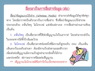 สื่อกลางในการสื่อสารข้อมูล (ต่อ)
สื่อนาข้อมูลแบบไร้สาย (Wireless Media) สามารถส่งข้อมูลได้ทุกทิศทุก
ทาง โดยมีอากาศเป็นตัวกลางในการสื่อสาร ซึ่งสื่อนาข้อมูลแบบไร้สายจะ
ประกอบด้วย คลื่นวิทยุ ไมโครเวฟ แสงอินฟราเรด การสื่อสารผ่านดาวเทียม
เป็นต้น
1. คลื่นวิทยุ เป็นสื่อกลางที่ใช้ส่งสัญญาณไปในอากาศ โดยสามารถส่งใน
ในระยะทางได้ทั้งใกล้และไกล
2. ไมโครเวฟ เป็นสื่อกลางชนิดหนึ่งที่มีความถี่สูงระดับ GHz เป็นคลื่น
เส้นตรงในระดับสายตา ต้องมีจานรับส่งตามยอดตึก/เขา
เพื่อส่งต่อสัญญาณมีความเร็วสูงสามารถติดตั้งได้ง่าย
และประหยัด สภาวะอากาศมีผลต่อสัญญาณ
** สัญญาณไมโครเวฟมีข้อจากัดในเรื่องของระยะทาง
 