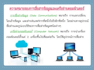 ความหมายของการสื่อสารข้อมูลและเครือข่ายคอมพิวเตอร์
การสื่อสารข้อมูล (Data Communications) หมายถึง การแลกเปลี่ยน
โอนย้ายข้อมูล และสารสนเทศจากที่หนึ่งไปยังอีกที่หนึ่ง โดยผ่านทางอุปกรณ์
สื่อสารและรูปแบบวิธีของการสื่อสารข้อมูลชนิดต่างๆ
เครือข่ายคอมพิวเตอร์ (Computer Network) หมายถึง การนาเครื่อง
คอมพิวเตอร์ตั้งแต่ 2 เครื่องขึ้นไปเชื่อมต่อกัน โดยใช้อุปกรณ์การสื่อสาร
 