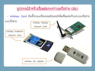 อุปกรณ์สาหรับเชื่อมต่อระหว่างเครือข่าย (ต่อ)
- Wireless Card ติดตั้งบนเครื่องคอมพิวเตอร์เพื่อเชื่อมต่อกับระบบเครือข่าย
แบบไร้สาย Wireless Desktop
Network Card
Wireless usb adapter
Wireless Notebook
Network Card
 