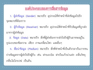 องค์ประกอบของการสื่อสารข้อมูล
1. ผู้ส่งข้อมูล (Sender) หมายถึง อุปกรณ์ที่ทาหน้าที่ส่งข้อมูลไปยัง
จุดหมายที่ต้องการ
2. ผู้รับข้อมูล (Receiver) หมายถึง อุปกรณ์ที่ทาหน้าที่รับข้อมูลที่ถูกส่ง
มาจากผู้ส่งข้อมูล
3. ข้อมูล (Data) หมายถึง สิ่งที่ผู้ส่งต้องการส่งไปยังผู้รับอาจจะอยู่ใน
รูปแบบของข้อความ เสียง ภาพเคลื่อนไหว และอื่นๆ
4. สื่อนาข้อมูล (Medium) หมายถึง สิ่งที่ทาหน้าที่เป็นตัวกลางในการขน
ถ่ายข้อมูลจากผู้ส่งไปยังผู้รับ เช่น สายเคเบิล สายใยแก้วนาแสง คลื่นวิทยุ
คลื่นไมโครเวฟ เป็นต้น
 