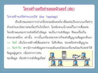 โครงสร้างเครือข่ายคอมพิวเตอร์ (ต่อ)
โครงสร้างเครือข่ายแบบบัส (Bus Topology)
เป็นลักษณะของการนาเครื่องคอมพิวเตอร์มาเชื่อมต่อเป็นระบบเครือข่าย
ด้วยสายเคเบิลยาวต่อเนื่องกันไปเรื่อยๆ โดยมีคอนเน็กเตอร์ในการเชื่อมต่อ
โดยลักษณะของการส่งหรือรับข้อมูล จะเป็นการส่งข้อมูล ทีละเครื่องใน
ช่วงเวลาหนึ่งๆ เท่านั้น จากนั้นเครื่องปลายทางก็จะส่งสัญญาณข้อมูลกลับมา
>> ข้อดี เป็นโครงสร้างที่เชื่อมต่อง่าย ไม่ซับซ้อน ประหยัดสายสัญญาณ
>> ข้อจากัด หากมีการส่งข้อมูลจากคอมพิวเตอร์สองเครื่องพร้อมกันจะทาให้
ข้อมูลสูญหาย เนื่องจากการชน
ของข้อมูล ต้องทาการส่งข้อมูลใหม่
 