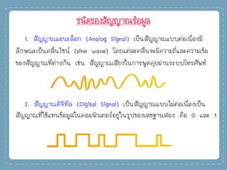 ชนิดของสัญญาณข้อมูล
1. สัญญาณแอนะล็อก (Analog Signal) เป็นสัญญาณแบบต่อเนื่องมี
ลักษณะเป็นคลื่นไซน์ (sine wave) โดยแต่ละคลื่นจะมีความถี่และความเข้ม
ของสัญญาณที่ต่างกัน เช่น สัญญาณเสียงในการพูดคุยผ่านระบบโทรศัพท์
2. สัญญาณดิจิทัล (Digital Signal) เป็นสัญญาณแบบไม่ต่อเนื่องเป็น
สัญญาณที่ใช้แทนข้อมูลในคอมพิวเตอร์อยู่ในรูปของเลขฐานสอง คือ 0 และ 1
 