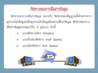 ทิศทางของการสื่อสารข้อมูล
ทิศทางของการสื่อสารข้อมูล หมายถึง ทิศทางของสัญญาณที่เดินทางจาก
อุปกรณ์ส่งข้อมูลไปยังอุปกรณ์รับข้อมูลโดยผ่านสื่อนาข้อมูล ทิศทางของการ
สื่อสารข้อมูลแบ่งออกเป็น 3 รูปแบบ ดังนี้
 แบบทิศทางเดียว (Simplex)
 แบบกึ่งสองทิศทาง (Half duplex)
 แบบสองทิศทาง (Full duplex)
 