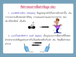 ทิศทางของการสื่อสารข้อมูล (ต่อ)
1. แบบทิศทางเดียว (Simplex) ข้อมูลจะถูกส่งไปในทางเดียวเท่านั้น เช่น
การกระจายเสียงของสถานีวิทยุ การเผยแพร่ภาพและรายการต่างๆ ของ
สถานีโทรทัศน์ เป็นต้น
2. แบบกึ่งสองทิศทาง (Half duplex) เป็นรูปแบบการสื่อสารที่ทั้งสอง
ฝ่ายสามารถส่งข้อมูลสวนทางกันได้แต่ต้องสลับกันส่ง เช่น วิทยุสื่อสารของ
ตารวจ
 