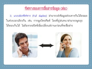 ทิศทางของการสื่อสารข้อมูล (ต่อ)
3. แบบสองทิศทาง (Full duplex) สามารถส่งข้อมูลสวนทางกันได้ตลอด
ในช่วงเวลาเดียวกัน เช่น การพูดโทรศัพท์ โดยที่คู่สนทนาสามารถพูดคุย
โต้ตอบกันได้ ไม่ต้องกดสวิตช์เพื่อเปลี่ยนสถานะก่อนที่จะสื่อสาร
 