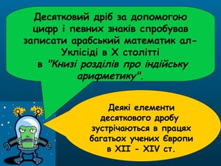 Десятковий дріб за допомогою
цифр і певних знаків спробував
записати арабський математик ал-
Уклісіді в X столітті
в "Книзі розділів про індійську
арифметику".
Деякі елементи
десяткового дробу
зустрічаються в працях
багатьох учених Європи
в XII - XIV ст.
 