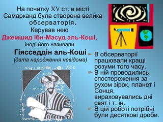XV .На початку ст в місті
Самарканд була створена велика
.обсерваторія
Керував нею
Джемшид ібн-Масуд аль-Коші,
іноді його називали
Гіясседдін аль-Коші
(дата народження невідома)
В обсерваторії
працювали кращі
розуми того часу.
В ній проводились
спостереження за
рухом зірок, планет і
Сонця,
вираховувались дні
свят і т. ін.
В цій роботі потрібні
були десяткові дроби.
 