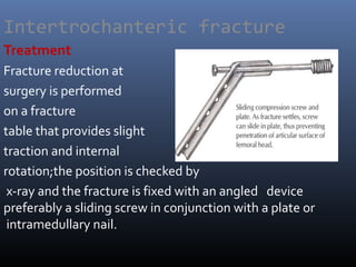 Intertrochanteric fracture
Treatment
Fracture reduction at
surgery is performed
on a fracture
table that provides slight
traction and internal
rotation;the position is checked by
x-ray and the fracture is fixed with an angled device
preferably a sliding screw in conjunction with a plate or
intramedullary nail.
 