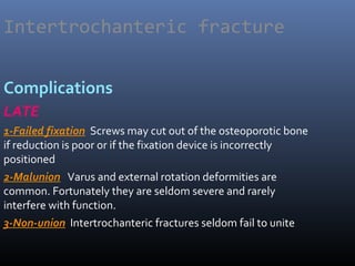 Intertrochanteric fracture
Complications
LATE
1-Failed fixation Screws may cut out of the osteoporotic bone
if reduction is poor or if the fixation device is incorrectly
positioned
2-Malunion Varus and external rotation deformities are
common. Fortunately they are seldom severe and rarely
interfere with function.
3-Non-union Intertrochanteric fractures seldom fail to unite
 