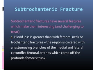 Subtrochanteric Fracture
Subtrochanteric fractures have several features
which make them interesting (and challenging to
treat):
1. Blood loss is greater than with femoral neck or
trochanteric fractures – the region is covered with
anastomosing branches of the medial and lateral
circumflex femoral arteries which come off the
profunda femoris trunk
 