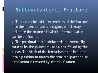 Subtrochanteric Fracture
2. There may be subtle extensions of the fracture
into the intertrochanteric region, which may
influence the manner in which internal fixation
can be performed.
3. The proximal part is abducted and externally
rotated by the gluteal muscles, and flexed by the
psoas. The shaft of the femur has to be brought
into a position to match the proximal part or else
a malunion is created by internal fixation
 