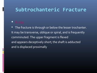 Subtrochanteric Fracture
 X-ray
 The fracture is through or below the lesser trochanter.
It may be transverse, oblique or spiral, and is frequently
comminuted. The upper fragment is flexed
and appears deceptively short; the shaft is adducted
and is displaced proximally
 