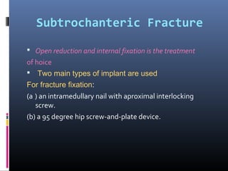 Subtrochanteric Fracture
 Open reduction and internal fixation is the treatment
of hoice
 Two main types of implant are used
For fracture fixation:
(a ) an intramedullary nail with aproximal interlocking
screw.
(b) a 95 degree hip screw-and-plate device.
 