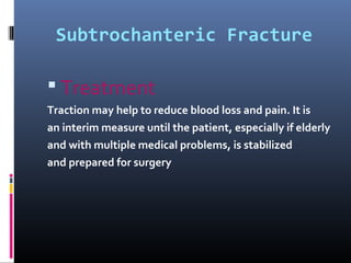 Subtrochanteric Fracture
 Treatment
Traction may help to reduce blood loss and pain. It is
an interim measure until the patient, especially if elderly
and with multiple medical problems, is stabilized
and prepared for surgery
 