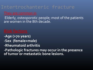 Intertrochanteric fracture
They are common in
Elderly, osteoporotic people; most of the patients
are women in the 8th decade.
Risk factors
-Age (>70 years)
-Sex (female>male)
-Rheumatoid arthritis
-Pathologic fractures may occur in the presence
of tumor or metastatic bone lesions.
 