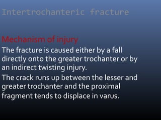 Intertrochanteric fracture
Mechanism of injury
The fracture is caused either by a fall
directly onto the greater trochanter or by
an indirect twisting injury.
The crack runs up between the lesser and
greater trochanter and the proximal
fragment tends to displace in varus.
 