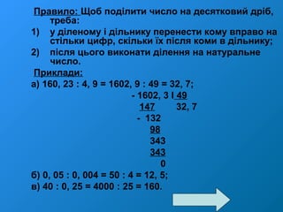 Правило: Щоб поділити число на десятковий дріб,
треба:
1) у діленому і дільнику перенести кому вправо на
стільки цифр, скільки їх після коми в дільнику;
2) після цього виконати ділення на натуральне
число.
Приклади:
а) 160, 23 : 4, 9 = 1602, 9 : 49 = 32, 7;
- 1602, 3 І 49
147 32, 7
- 132
98
343
343
0
б) 0, 05 : 0, 004 = 50 : 4 = 12, 5;
в) 40 : 0, 25 = 4000 : 25 = 160.
 