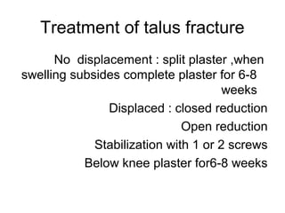 Treatment of talus fracture
No displacement : split plaster ,when
swelling subsides complete plaster for 6-8
weeks
Displaced : closed reduction
Open reduction
Stabilization with 1 or 2 screws
Below knee plaster for6-8 weeks
 
