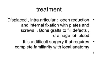 treatment
•Displaced , intra articular : open reduction
and internal fixation with plates and
screws . Bone grafts to fill defects ,
drainage of blood
•It is a difficult surgery that requires
complete familiarity with local anatomy
•
 