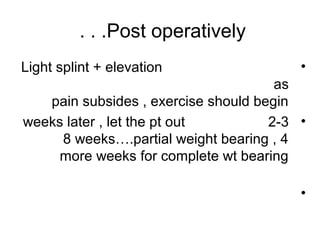 Post operatively. . .
•Light splint + elevation
as
pain subsides , exercise should begin
•2-3weeks later , let the pt out
8 weeks….partial weight bearing , 4
more weeks for complete wt bearing
•
 