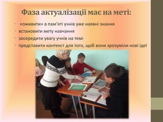 Фаза актуалізації має на меті:
• «оживити» в пам’яті учнів уже наявні знання
• встановити мету навчання
• зосередити увагу учнів на темі
• представити контекст для того, щоб вони зрозуміли нові ідеї
 