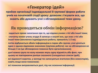 • задається пряме запитання про те, що відомо учням з тієї або іншої теми;
• спочатку кожен учень згадує й записує в зошиті все, що знає з тієї або
іншої теми (виключно індивідуальна робота, тривалість 1-2 хв);
• потім відбувається обмін інформацією в парах або групах; учні діляться
один з одним відомими знаннями (групова робота); час на обговорення не
більше 3 хв (це обговорення повинно бути організованим);
• далі кожна група по колу називає якусь одну відомість або факт, при
цьому не повторюючи раніше сказаного (складається список ідей);
• всі відомості коротко, у вигляді тез записуються вчителем (без коментарів),
навіть якщо вони помилкові;
• всі помилки виправляються далі, під час освоєння інформації.
Як проводитьсяобмін інформацією?
«Генератор ідей»
прийом організації індивідуальної й групової форми роботи
учнів на початковій стадії уроку: дозволяє з’ясувати все, що
знають або думають учні з обговорюваної теми уроку.
 