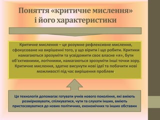 Поняття «критичне мислення»
і його характеристики
Критичне мислення – це розумне рефлексивне мислення,
сфокусоване на вирішенні того, у що вірити і що робити. Критики
намагаються зрозуміти та усвідомити своє власне «я», бути
об'єктивними, логічними, намагаються зрозуміти інші точки зору.
Критичне мислення, здатне висунути нові ідеї та побачити нові
можливості під час вирішення проблем.
Ця технологія допомагає готувати учнів нового покоління, які вміють
розмірковувати, спілкуватися, чути та слухати інших, вміють
пристосовуватися до нових політичних, економічних та інших обставин
 