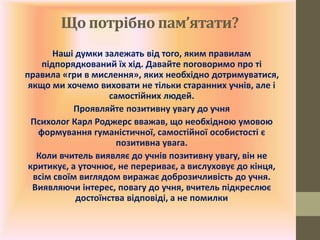 Що потрібно пам’ятати?
Наші думки залежать від того, яким правилам
підпорядкований їх хід. Давайте поговоримо про ті
правила «гри в мислення», яких необхідно дотримуватися,
якщо ми хочемо виховати не тільки старанних учнів, але і
самостійних людей.
Проявляйте позитивну увагу до учня
Психолог Карл Роджерс вважав, що необхідною умовою
формування гуманістичної, самостійної особистості є
позитивна увага.
Коли вчитель виявляє до учнів позитивну увагу, він не
критикує, а уточнює, не перериває, а вислуховує до кінця,
всім своїм виглядом виражає доброзичливість до учня.
Виявляючи інтерес, повагу до учня, вчитель підкреслює
достоїнства відповіді, а не помилки
 