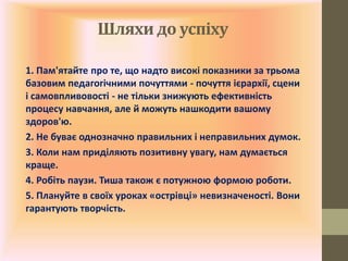 Шляхи до успіху
1. Пам'ятайте про те, що надто високі показники за трьома
базовим педагогічними почуттями - почуття ієрархії, сцени
і самовпливовості - не тільки знижують ефективність
процесу навчання, але й можуть нашкодити вашому
здоров'ю.
2. Не буває однозначно правильних і неправильних думок.
3. Коли нам приділяють позитивну увагу, нам думається
краще.
4. Робіть паузи. Тиша також є потужною формою роботи.
5. Плануйте в своїх уроках «острівці» невизначеності. Вони
гарантують творчість.
 