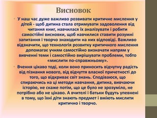 Висновок
• У наш час дуже важливо розвивати критичне мислення у
дітей - щоб дитина стала отримувати задоволення від
читання книг, навчилася їх аналізувати і робити
самостійні висновки, щоб навчилися ставити розумні
запитання і творчо знаходити на них відповіді. Важливо
відзначити, що технологія розвитку критичного мислення
допомагає учням самостійно визначати напрям у
вивченні теми і самостійно вирішувати проблеми, тобто
«мислити по-справжньому».
• Вчення цікаво тоді, коли воно приносить відчутну радість
від пізнання нового, від відчуття власної причетності до
того, що відкриває світ знань. Сподіваюся, що
спираючись на ці методи навчання, дитина, вивчаючи
історію, не скаже потім, що це було не зрозуміло, не
потрібно або не цікаво. А вчителі і батьки будуть упевнені
в тому, що їхні діти знають предмет і вміють мислити
критично і творчо.
 