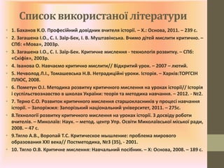 Список використаної літератури
• 1. Баханов К.О. Професійний довідник вчителя історії. – Х.: Основа, 2011. – 239 с.
• 2. Загашена І.О., С. І. Заїр-Бек, І. В. Муштавінська. Вчимо дітей мислити критично. –
СПб: «Мова», 2003р.
• 3. Загашена І.О., С. І. Заїр-Бек. Критичне мислення - технологія розвитку. – СПб:
«Скіфія», 2003р.
• 4. Іванова О. Навчаємо критично мислити// Відкритий урок. – 2007 – лютий.
• 5. Нечволод Л.І., Томашевська Н.В. Нетрадиційні уроки. Історія. – Харків:ТОРГСІН
ПЛЮС, 2008.
• 6. Пометун О.І. Методика розвитку критичного мислення на уроках історії// Історія
і суспільствознавство в школах України: теорія та методика навчання. – 2012. - №2.
• 7. Терно С.О. Розвиток критичного мислення старшокласників у процесі навчання
історії. – Запоріжжя: Запорізький національний університет, 2011. – 275с.
• 8.Технології розвитку критичного мислення на уроках історії. З досвіду роботи
вчителів. – Миколаїв: Наук. – метод. центр Упр. Освіти Миколаївської міської ради,
2008. – 47 с.
• 9.Тягло А.В., Воропай Т.С. Критическое мышление: проблема мирового
образования ХХІ века// Постметодика, №3 (35), - 2001.
• 10. Тягло О.В. Критичне мислення: Навчальний посібник. – Х: Основа, 2008. – 189 с.
 