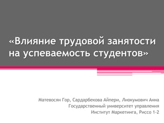 «Влияние трудовой занятости
на успеваемость студентов»
Матевосян Гор, Сардарбекова Айпери, Лиокумович Анна
Государственный университет управления
Институт Маркетинга, Риссо 1-2
 