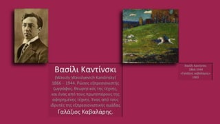 Βασίλι Καντίνσκι
(Wassily Wassilyevich Kandinsky)
1866 – 1944. Ρώσος εξπρεσιονιστής
ζωγράφος, θεωρητικός της τέχνης,
και ένας από τους πρωτοπόρους της
αφηρημένης τέχνης. Ένας από τους
ιδρυτές της εξπρεσιονιστικής ομάδας
Γαλάζιος Καβαλάρης.
Βασίλι Καντίνσκι
1866-1944
«Γαλάζιος καβαλάρης»
1903
 