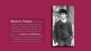 Φραντς Μαρκ (Franz Marc)
1880 - 1916 Γερμανός εξπρεσιονιστής
ζωγράφος. Γεννήθηκε στο Μόναχο, όπου
και σπούδασε φιλοσοφία, θεολογία και
ζωγραφική. Θεωρείται ένας από τους
ιδρυτές του Γαλάζιου Καβαλάρη, το
1911. Είχε στενή συνεργασία με τον Βασίλι
Καντίνσκι πειραματιζόμενος με τις
εκφραστικές δυνατότητες του χρώματος
 