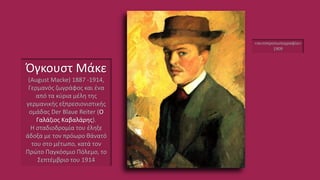 Όγκουστ Μάκε
(August Macke) 1887 -1914,
Γερμανός ζωγράφος και ένα
από τα κύρια μέλη της
γερμανικής εξπρεσιονιστικής
ομάδας Der Blaue Reiter (O
Γαλάζιος Καβαλάρης).
Η σταδιοδρομία του έληξε
άδοξα με τον πρόωρο θάνατό
του στο μέτωπο, κατά τον
Πρώτο Παγκόσμιο Πόλεμο, το
Σεπτέμβριο του 1914
«αυτοπροσωπογραφία»
1909
 