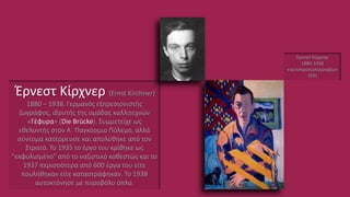 Έρνεστ Κίρχνερ (Ernst Kirchner)
1880 – 1938. Γερμανός εξπρεσιονιστής
ζωγράφος, ιδρυτής της ομάδας καλλιτεχνών
«Γέφυρα» (Die Brücke). Συμμετείχε ως
εθελοντής στον Α΄ Παγκόσμιο Πόλεμο, αλλά
σύντομα κατέρρευσε και απολύθηκε από τον
Στρατό. Το 1935 το έργο του κρίθηκε ως
"εκφυλισμένο" από το ναζιστικό καθεστώς και το
1937 περισσότερα από 600 έργα του είτε
πουλήθηκαν είτε καταστράφηκαν. Το 1938
αυτοκτόνησε με πυροβόλο όπλο.
Έρνεστ Κίρχνερ
1880-1938
«αυτοπροσωπογραφία»
1931
 