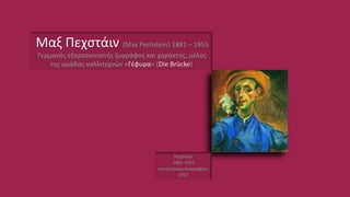 Πεχστάιν
1881-1955
«αυτοπροσωπογραφία»
1917
Μαξ Πεχστάιν (Max Pechstein) 1881 – 1955
Γερμανός εξπρεσιονιστής ζωγράφος και χαράκτης, μέλος
της ομάδας καλλιτεχνών «Γέφυρα» (Die Brücke)
 