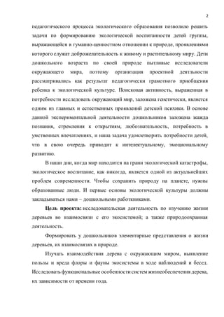 2
педагогического процесса экологического образования позволило решить
задачи по формированию экологической воспитанности детей группы,
выражающейся в гуманно-ценностном отношении к природе, проявлениями
которого служат доброжелательность к живому и растительному миру. Дети
дошкольного возраста по своей природе пытливые исследователи
окружающего мира, поэтому организация проектной деятльности
рассматривались как результат педагогически грамотного приобщения
ребенка к экологической культуре. Поисковая активность, выраженная в
потребности исследовать окружающий мир, заложена генетически, является
одним из главных и естественных проявлений детской психики. В основе
данной экспериментальной деятельности дошкольников заложена жажда
познания, стремления к открытиям, любознательность, потребность в
умственных впечатлениях, и наша задача удовлетворить потребности детей,
что в свою очередь приводит к интелектуальному, эмоциональному
развитию.
В наши дни, когда мир находится на грани экологической катастрофы,
экологическое воспитание, как никогда, является одной из актуальнейших
проблем современности. Чтобы сохранить природу на планете, нужны
образованные люди. И первые основы экологической культуры должны
закладываться нами – дошкольными работкниками.
Цель проекта: исследовательская деятельность по изучению жизни
деревьев во взаимосвязи с его экосистемой; а также природоохранная
деятельность.
Формировать у дошкольников элементарные представления о жизни
деревьев, их взаимосвязях в природе.
Изучать взаимодействия дерева с окружающим миром, выявление
пользы и вреда флоры и фауны экосистемы в ходе наблюдений и бесед.
Исследовать функциональные особенностисистем жизнеобеспечения дерева,
их зависимости от времени года.
 