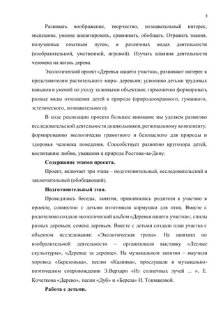 3
Развивать воображение, творчество, познавательный интерес,
мышление, умение анализировать, сравнивать, обобщать. Отражать знания,
полученные опытным путем, в различных видах деятельности
(изобразительной, умственной, игровой). Изучать влияния деятельности
человека на жизнь дерева.
Экологическийпроект«Деревья нашего участка», развивают интерес к
представителям растительного мира- деревьям; усвоению детьми трудовых
навыков и умений по уходу за живыми объектами; гармонично формировать
разные виды отношения детей к природе (природоохранного, гуманного,
эстетического, познавательного).
В ходе реализации проекта большое внимание мы уделяем развитию
исследовательскойдеятельностидошкольников,региональному компоненту,
формированию экологически грамотного и безопасного для природы и
здоровья человека поведения. Способствует развитию кругозора детей,
воспитанию любви, уважения к природе Ростова-на-Дону.
Содержание этапов проекта.
Проект, включает три этапа – подготовительный, исследовательский и
заключительный (обобщающий).
Подготовительный этап.
Проводились беседы, занятия, привлекались родители к участию в
проекте, совместно с детьми изготовили кормушки для птиц. Вместе с
родителямисоздалиэкологическийальбом «Деревья нашего участка»; спилы
разных деревьев; семена деревьев. Вместе с детьми создали план участка с
объектом исследования: «Экологическая тропа». На занятиях по
изобразительной деятельности – организовали выставку «Лесные
скульптуры», «Деревце за деревце». На музыкальном занятии – выучили
хоровод «Березонька», песню «Калинка», прослушали в музыкально-
поэтическом сопровождении Э.Верхарн «Из солнечных лучей ... », Е.
Кочеткова «Дерево», песни «Дуб» и «Береза» И. Токмаковой.
Работа с детьми.
 