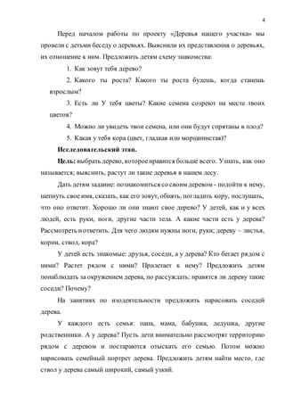 4
Перед началом работы по проекту «Деревья нашего участка» мы
провели с детьми беседу о деревьях. Выяснили их представления о деревьях,
их отношение к ним. Предложить детям схему знакомства:
1. Как зовут тебя дерево?
2. Какого ты роста? Какого ты роста будешь, когда станешь
взрослым?
3. Есть ли У тебя цветы? Какие семена созреют на месте твоих
цветов?
4. Можно ли увидеть твои семена, или они будут спрятаны в плод?
5. Какая у тебя кора (цвет, гладкая или морщинистая)?
Исследовательский этап.
Цель: выбрать дерево, котороенравится больше всего. Узнать, как оно
называется; выяснить, растут ли такие деревья в нашем лесу.
Дать детям задание: познакомиться со своим деревом - подойти к нему,
шепнуть свое имя, сказать, как его зовут, обнять, погладить кору, послушать,
что оно ответит. Хорошо ли они знают свое дерево? У детей, как и у всех
людей, есть руки, ноги, другие части тела. А какие части есть у дерева?
Рассмотреть иответить. Для чего людям нужны ноги, руки; дереву – листья,
корни, ствол, кора?
У детей есть знакомые: друзья, соседи, а у дерева? Кто бегает рядом с
ними? Растет рядом с ними? Прилетает к нему? Предложить детям
понаблюдать за окружением дерева, по рассуждать: нравятся ли дереву такие
соседи? Почему?
На занятиях по изодеятельности предложить нарисовать соседей
дерева.
У каждого есть семья: папа, мама, бабушка, дедушка, другие
родственники. А у дерева? Пусть дети внимательно рассмотрят территорию
рядом с деревом и постараются отыскать его семью. Потом можно
нарисовать семейный портрет дерева. Предложить детям найти место, где
ствол у дерева самый широкий, самый узкий.
 