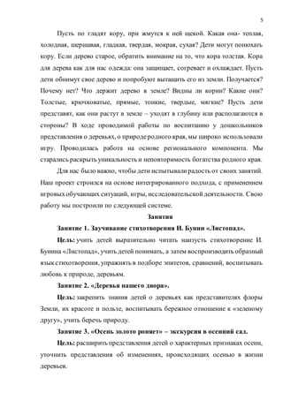 5
Пусть по гладят кору, при жмутся к ней щекой. Какая она- теплая,
холодная, шершавая, гладкая, твердая, мокрая, сухая? Дети могут понюхать
кору. Если дерево старое, обратить внимание на то, что кора толстая. Кора
для дерева как для нас одежда: она защищает, согревает и охлаждает. Пусть
дети обнимут свое дерево и попробуют вытащить его из земли. Получается?
Почему нет? Что держит дерево в земле? Видны ли корни? Какие они?
Толстые, крючковатые, прямые, тонкие, твердые, мягкие? Пусть дети
представят, как они растут в земле – уходят в глубину или располагаются в
стороны? В ходе проводимой работы по воспитанию у дошкольников
представления о деревьях, о природеродного края, мы широко использовали
игру. Проводилась работа на основе регионального компонента. Мы
старались раскрыть уникальность и неповторимость богатства родного края.
Для нас было важно, чтобы дети испытывалирадость от своих занятий.
Наш проект строился на основе интегрированного подхода, с применением
игровыхобучающих ситуаций, игры, исследовательскойдеятельности. Свою
работу мы построили по следующей системе.
Занятия
Занятие 1. Заучивание стихотворения И. Бунин «Листопад».
Цель: учить детей выразительно читать наизусть стихотворение И.
Бунина «Листопад», учить детей понимать, а затем воспроизводить образный
языкстихотворения, упражнять в подборе эпитетов, сравнений, воспитывать
любовь к природе, деревьям.
Занятие 2. «Деревья нашего двора».
Цель: закрепить знания детей о деревьях как представителях флоры
Земли, их красоте и пользе, воспитывать бережное отношение к «зеленому
другу», учить беречь природу.
Занятие 3. «Осень золото роняет» – экскурсия в осенний сад.
Цель: расширить представления детей о характерных признаках осени,
уточнить представления об изменениях, происходящих осенью в жизни
деревьев.
 