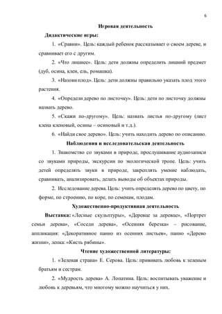 6
Игровая деятельность
Дидактические игры:
1. «Сравни». Цель: каждый ребенок рассказывает о своем дереве, и
сравнивает его с другим.
2. «Что лишнее». Цель: дети должны определить лишний предмет
(дуб, осина, клен, ель, ромашка).
3. «Назови плод». Цель: дети должны правильно указать плод этого
растения.
4. «Определидерево по листочку». Цель: дети по листочку должны
назвать дерево.
5. «Скажи по-другому». Цель: назвать листья по-другому (лист
клена кленовый, осины – осиновый и т.д.).
6. «Найди свое дерево». Цель: учить находить дерево по описанию.
Наблюдения и исследовательская деятельность
1. Знакомство со звуками в природе, прослушивание аудиозаписи
со звуками природы, экскурсии по экологической тропе. Цель: учить
детей определять звуки в природе, закреплять умение наблюдать,
сравнивать, анализировать, делать выводы об объектах природы.
2. Исследование дерева. Цель: учить определять дерево по цвету, по
форме, по строению, по коре, по семенам, плодам.
Художественно-продуктивная деятельность
Выставка: «Лесные скульптуры», «Деревце за деревце», «Портрет
семьи дерева», «Соседи дерева», «Осенняя березка» – рисование,
аппликация: «Декоративное панно из осенних листьев», панно «Дерево
жизни», лепка: «Кисть рябины».
Чтение художественной литературы:
1. «Зеленая страна» Е. Серова. Цель: прививать любовь к зеленым
братьям и сестрам.
2. «Мудрость дерева» А. Лопатина. Цель: воспитывать уважение и
любовь к деревьям, что многому можно научиться у них.
 
