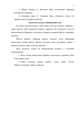 7
3. «Жизнь дерева» А. Лопатина. Цель: воспитывать бережное
отношение к деревьям.
4. «Липкины дары» А. Лопатина. Цель: объяснить детям, что
деревья имеют целебные свойства.
Заключительный, обобщающий этап.
В основе заключительного этапа лежит итоговое занятие: «Деревья –
наши друзья». Дети закрепили знания о деревьях, об их красоте и пользе.
Воспитывается бережное отношение к природе, желание беречь и защищать
природу.
Итогом проекта «Деревья нашего участка» стало обобщение
результатов нашей работы. Проект позволил детям расширить знания о
природе родного края, о пользе деревьев.
Дети получили ответы на интересующие вопросы и составили
рекомендации:
1. Всем людям необходимо бережно относиться к деревьям. Они,
очень нужны всем.
2. Знать строение дерева: корень, ствол, ветки, листья.
Любить свой край, любить природу!
 